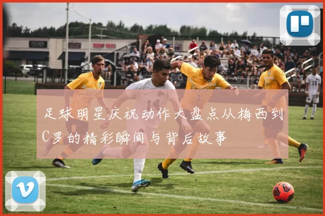 足球明星庆祝动作大盘点从梅西到C罗的精彩瞬间与背后故事
