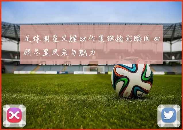 足球明星叉腰动作集锦精彩瞬间回顾尽显风采与魅力