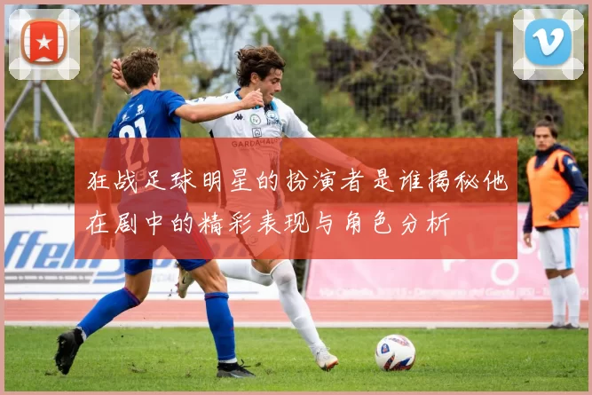 狂战足球明星的扮演者是谁揭秘他在剧中的精彩表现与角色分析