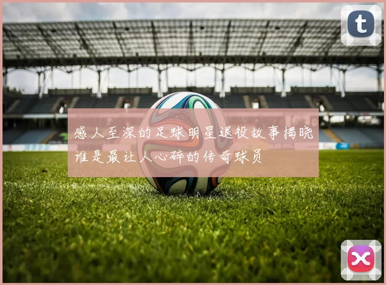 感人至深的足球明星退役故事揭晓谁是最让人心碎的传奇球员