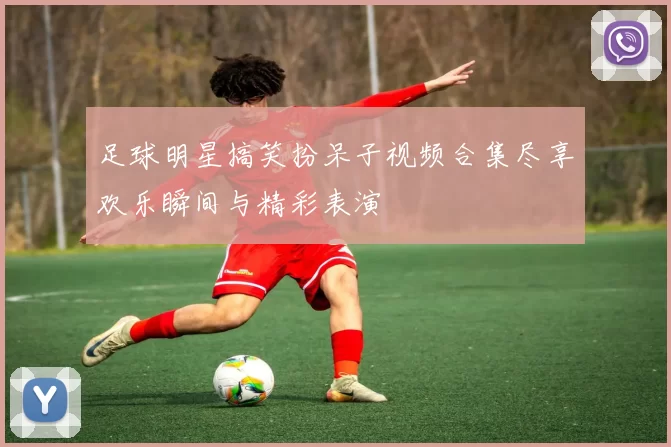 足球明星搞笑扮呆子视频合集尽享欢乐瞬间与精彩表演