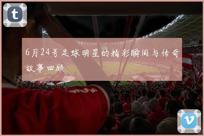 6月24号足球明星的精彩瞬间与传奇故事回顾