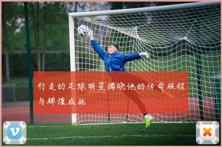 行走的足球明星揭晓他的传奇旅程与辉煌成就
