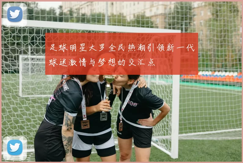 足球明星大罗全民热潮引领新一代球迷激情与梦想的交汇点
