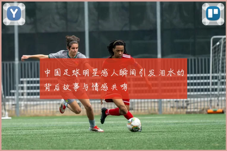 中国足球明星感人瞬间引发泪水的背后故事与情感共鸣
