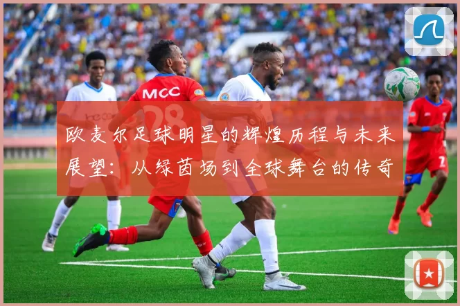 欧麦尔足球明星的辉煌历程与未来展望：从绿茵场到全球舞台的传奇之路