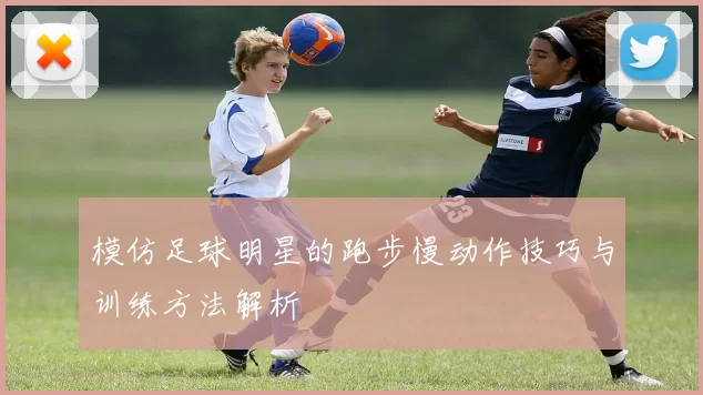 模仿足球明星的跑步慢动作技巧与训练方法解析