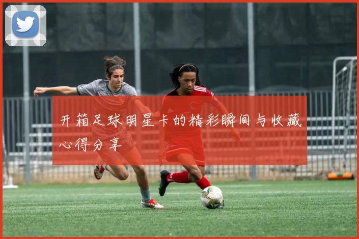 开箱足球明星卡的精彩瞬间与收藏心得分享