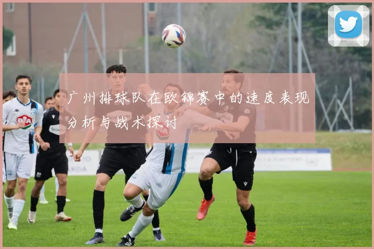 广州排球队在欧锦赛中的速度表现分析与战术探讨