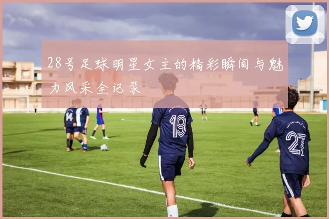 28号足球明星女主的精彩瞬间与魅力风采全记录
