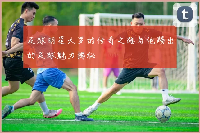 足球明星大罗的传奇之路与他踢出的足球魅力揭秘