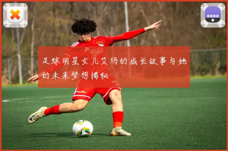 足球明星女儿艾玛的成长故事与她的未来梦想揭秘