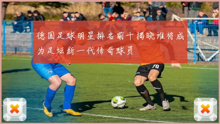 德国足球明星排名前十揭晓谁将成为足坛新一代传奇球员