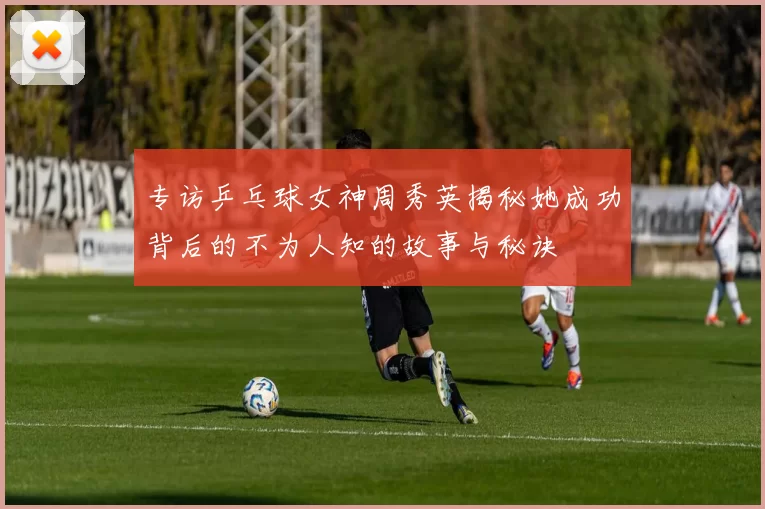 专访乒乓球女神周秀英揭秘她成功背后的不为人知的故事与秘诀