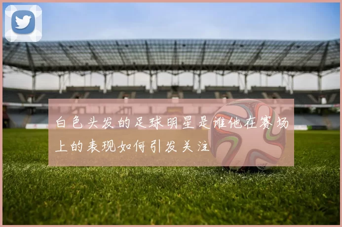 白色头发的足球明星是谁他在赛场上的表现如何引发关注