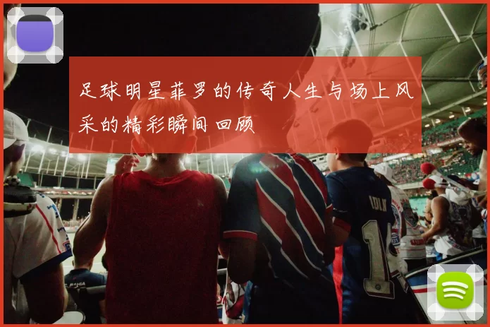足球明星菲罗的传奇人生与场上风采的精彩瞬间回顾