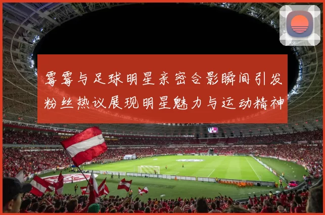 霉霉与足球明星亲密合影瞬间引发粉丝热议展现明星魅力与运动精神交融