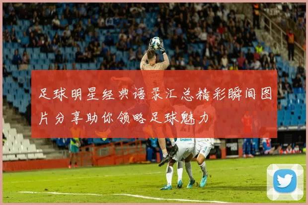 足球明星经典语录汇总精彩瞬间图片分享助你领略足球魅力