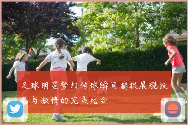 足球明星梦幻传球瞬间捕捉展现技艺与激情的完美结合