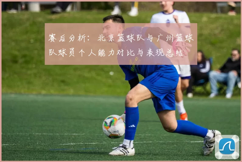 赛后分析：北京篮球队与广州篮球队球员个人能力对比与表现总结
