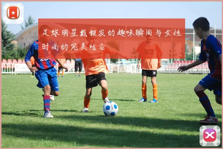 足球明星戴假发的趣味瞬间与女性时尚的完美结合