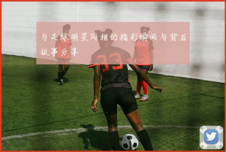 与足球明星同框的精彩瞬间与背后故事分享