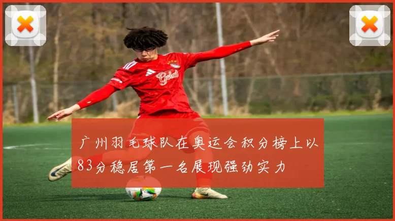 广州羽毛球队在奥运会积分榜上以83分稳居第一名展现强劲实力