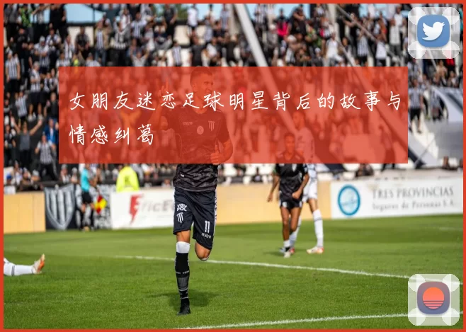女朋友迷恋足球明星背后的故事与情感纠葛