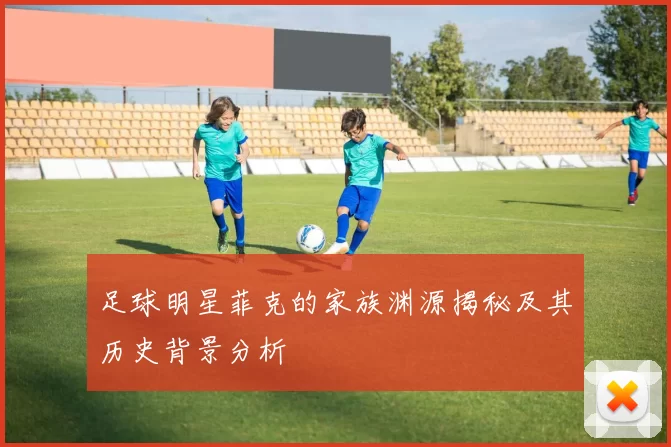 足球明星菲克的家族渊源揭秘及其历史背景分析