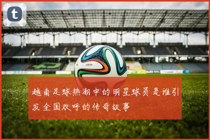 越南足球热潮中的明星球员是谁引发全国欢呼的传奇故事