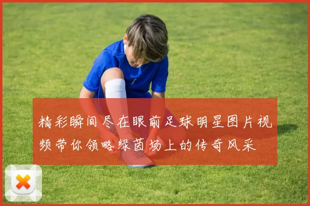 精彩瞬间尽在眼前足球明星图片视频带你领略绿茵场上的传奇风采