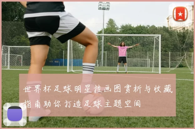 世界杯足球明星挂画图赏析与收藏指南助你打造足球主题空间