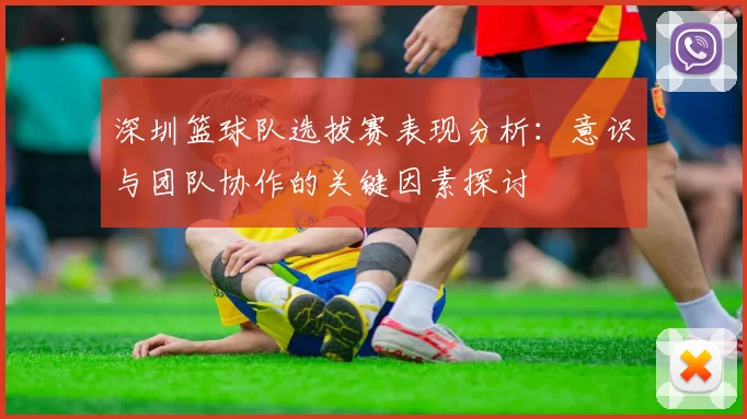 深圳篮球队选拔赛表现分析：意识与团队协作的关键因素探讨