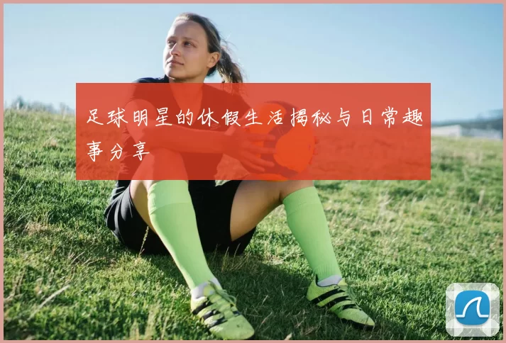 足球明星的休假生活揭秘与日常趣事分享