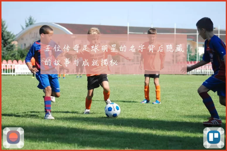 五位传奇足球明星的名字背后隐藏的故事与成就揭秘