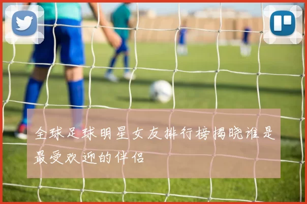 全球足球明星女友排行榜揭晓谁是最受欢迎的伴侣