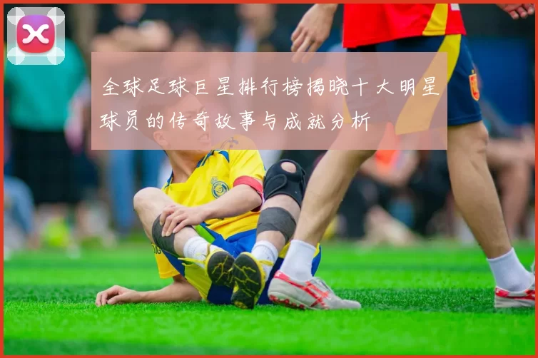 全球足球巨星排行榜揭晓十大明星球员的传奇故事与成就分析
