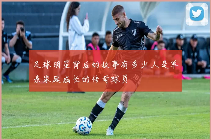 足球明星背后的故事有多少人是单亲家庭成长的传奇球员