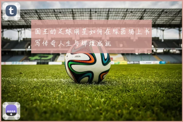 国王的足球明星如何在绿茵场上书写传奇人生与辉煌成就