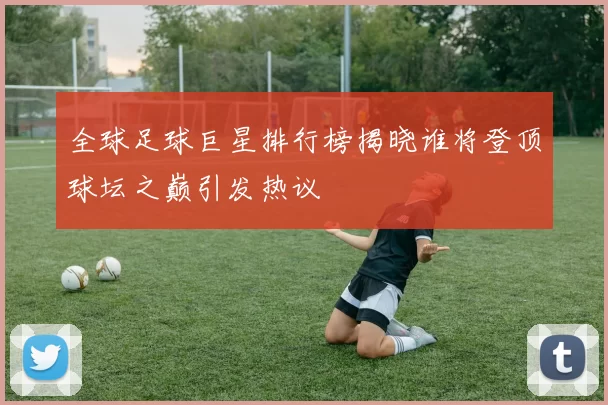 全球足球巨星排行榜揭晓谁将登顶球坛之巅引发热议