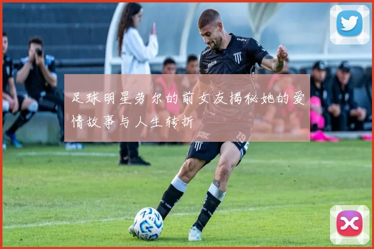 足球明星劳尔的前女友揭秘她的爱情故事与人生转折
