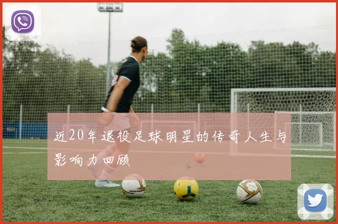 近20年退役足球明星的传奇人生与影响力回顾