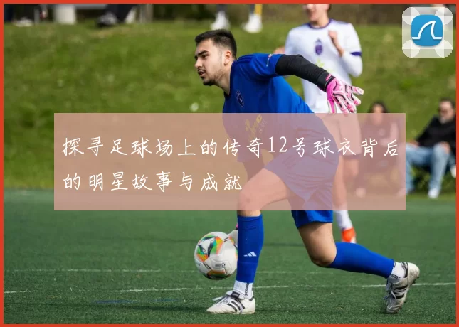 探寻足球场上的传奇12号球衣背后的明星故事与成就