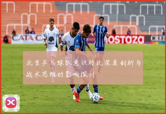 北京乒乓球队意识对比深度剖析与战术思维的影响探讨