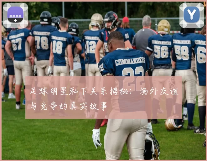 足球明星私下关系揭秘：场外友谊与竞争的真实故事