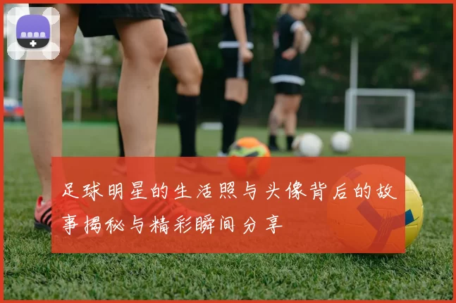 足球明星的生活照与头像背后的故事揭秘与精彩瞬间分享