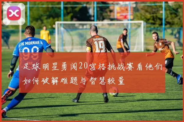 足球明星勇闯20宫格挑战赛看他们如何破解难题与智慧较量