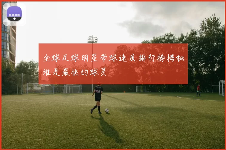 全球足球明星带球速度排行榜揭秘谁是最快的球员