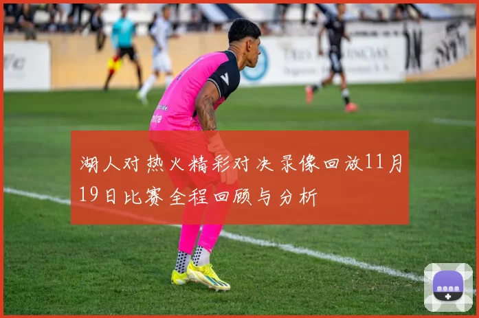 湖人对热火精彩对决录像回放11月19日比赛全程回顾与分析