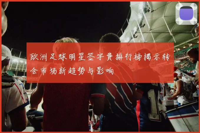 欧洲足球明星签字费排行榜揭示转会市场新趋势与影响